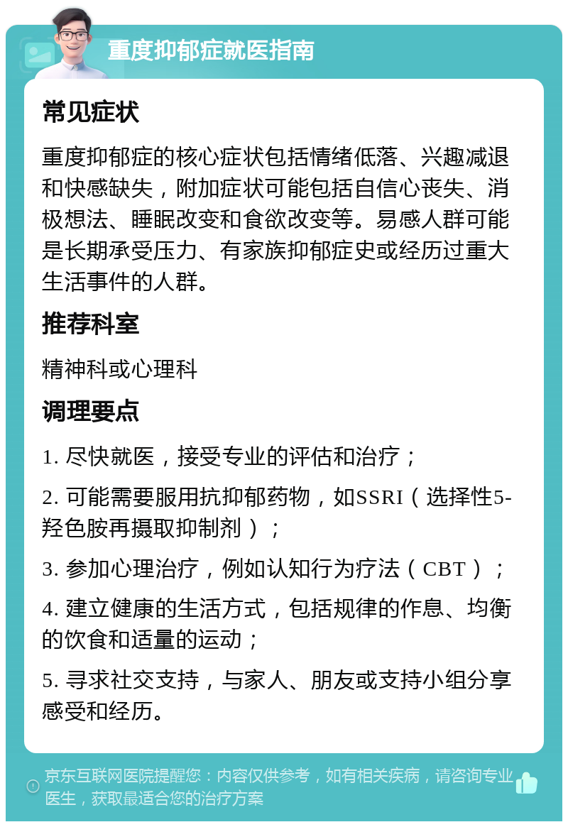 重度抑郁症就医指南 常见症状 重度抑郁症的核心症状包括情绪低落、兴趣减退和快感缺失，附加症状可能包括自信心丧失、消极想法、睡眠改变和食欲改变等。易感人群可能是长期承受压力、有家族抑郁症史或经历过重大生活事件的人群。 推荐科室 精神科或心理科 调理要点 1. 尽快就医，接受专业的评估和治疗； 2. 可能需要服用抗抑郁药物，如SSRI（选择性5-羟色胺再摄取抑制剂）； 3. 参加心理治疗，例如认知行为疗法（CBT）； 4. 建立健康的生活方式，包括规律的作息、均衡的饮食和适量的运动； 5. 寻求社交支持，与家人、朋友或支持小组分享感受和经历。