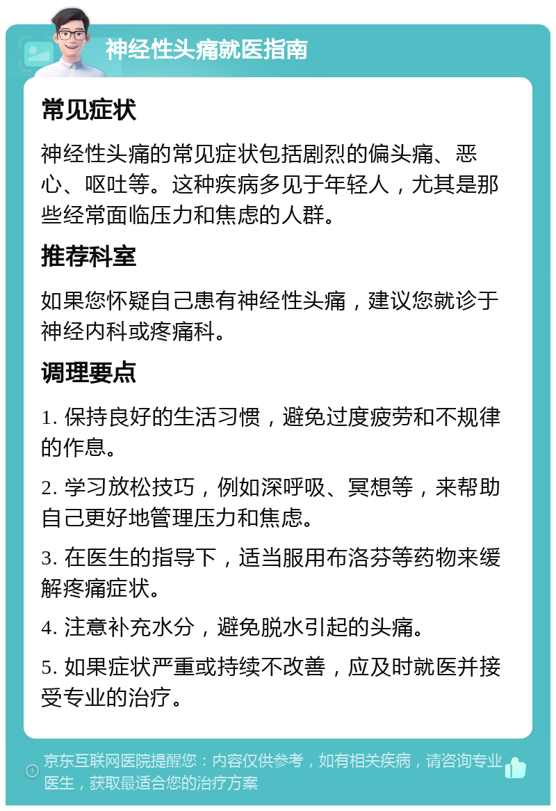 神经性头痛就医指南 常见症状 神经性头痛的常见症状包括剧烈的偏头痛、恶心、呕吐等。这种疾病多见于年轻人，尤其是那些经常面临压力和焦虑的人群。 推荐科室 如果您怀疑自己患有神经性头痛，建议您就诊于神经内科或疼痛科。 调理要点 1. 保持良好的生活习惯，避免过度疲劳和不规律的作息。 2. 学习放松技巧，例如深呼吸、冥想等，来帮助自己更好地管理压力和焦虑。 3. 在医生的指导下，适当服用布洛芬等药物来缓解疼痛症状。 4. 注意补充水分，避免脱水引起的头痛。 5. 如果症状严重或持续不改善，应及时就医并接受专业的治疗。