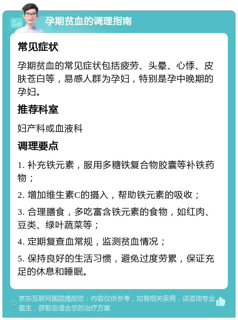 孕期贫血的调理指南 常见症状 孕期贫血的常见症状包括疲劳、头晕、心悸、皮肤苍白等，易感人群为孕妇，特别是孕中晚期的孕妇。 推荐科室 妇产科或血液科 调理要点 1. 补充铁元素，服用多糖铁复合物胶囊等补铁药物； 2. 增加维生素C的摄入，帮助铁元素的吸收； 3. 合理膳食，多吃富含铁元素的食物，如红肉、豆类、绿叶蔬菜等； 4. 定期复查血常规，监测贫血情况； 5. 保持良好的生活习惯，避免过度劳累，保证充足的休息和睡眠。