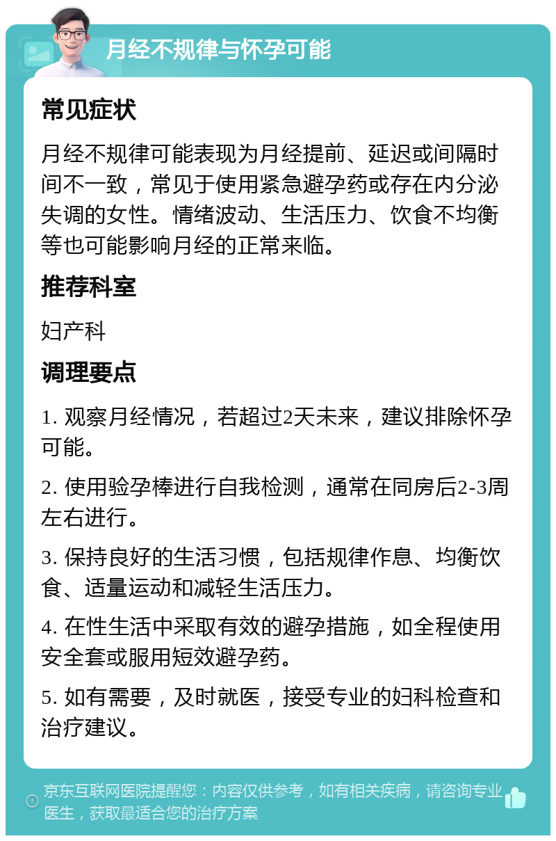 月经不规律与怀孕可能 常见症状 月经不规律可能表现为月经提前、延迟或间隔时间不一致，常见于使用紧急避孕药或存在内分泌失调的女性。情绪波动、生活压力、饮食不均衡等也可能影响月经的正常来临。 推荐科室 妇产科 调理要点 1. 观察月经情况，若超过2天未来，建议排除怀孕可能。 2. 使用验孕棒进行自我检测，通常在同房后2-3周左右进行。 3. 保持良好的生活习惯，包括规律作息、均衡饮食、适量运动和减轻生活压力。 4. 在性生活中采取有效的避孕措施，如全程使用安全套或服用短效避孕药。 5. 如有需要，及时就医，接受专业的妇科检查和治疗建议。