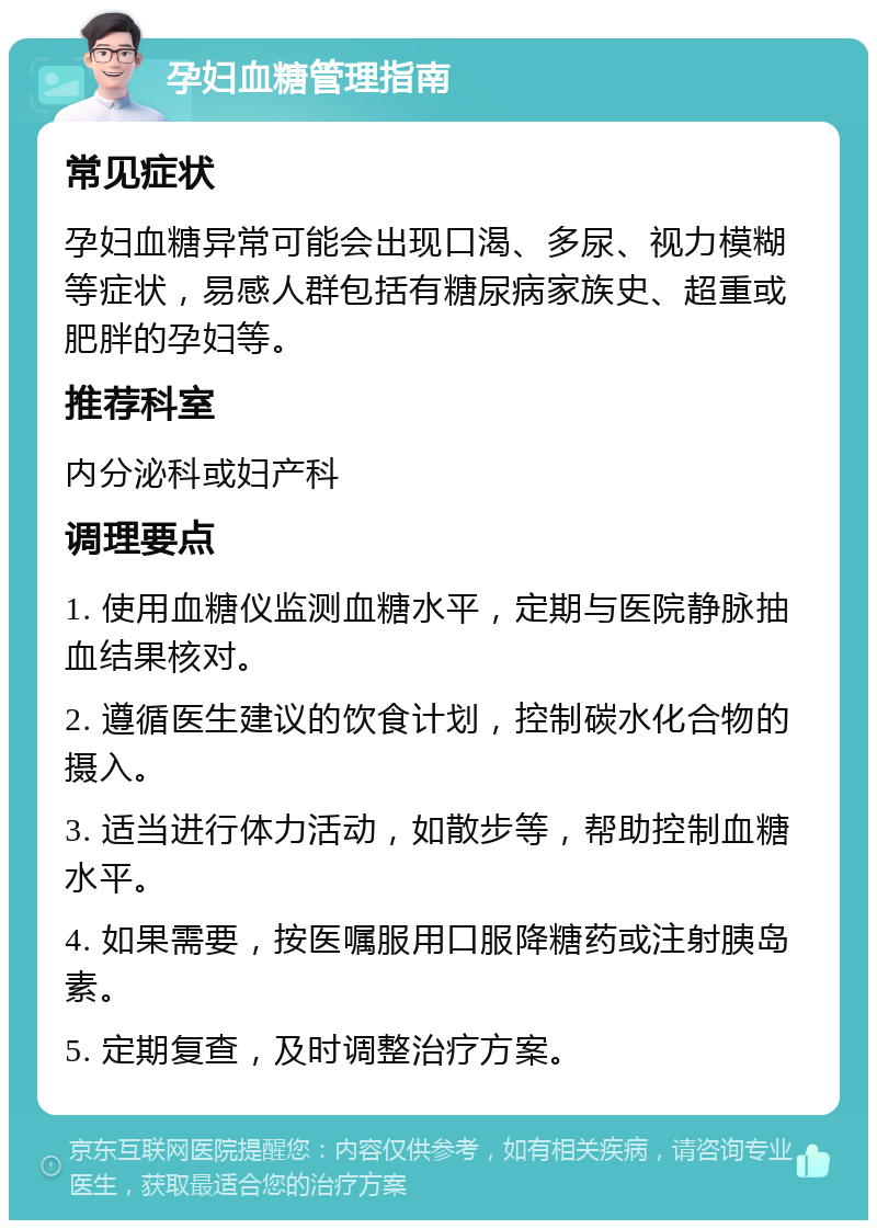 孕妇血糖管理指南 常见症状 孕妇血糖异常可能会出现口渴、多尿、视力模糊等症状，易感人群包括有糖尿病家族史、超重或肥胖的孕妇等。 推荐科室 内分泌科或妇产科 调理要点 1. 使用血糖仪监测血糖水平，定期与医院静脉抽血结果核对。 2. 遵循医生建议的饮食计划，控制碳水化合物的摄入。 3. 适当进行体力活动，如散步等，帮助控制血糖水平。 4. 如果需要，按医嘱服用口服降糖药或注射胰岛素。 5. 定期复查，及时调整治疗方案。