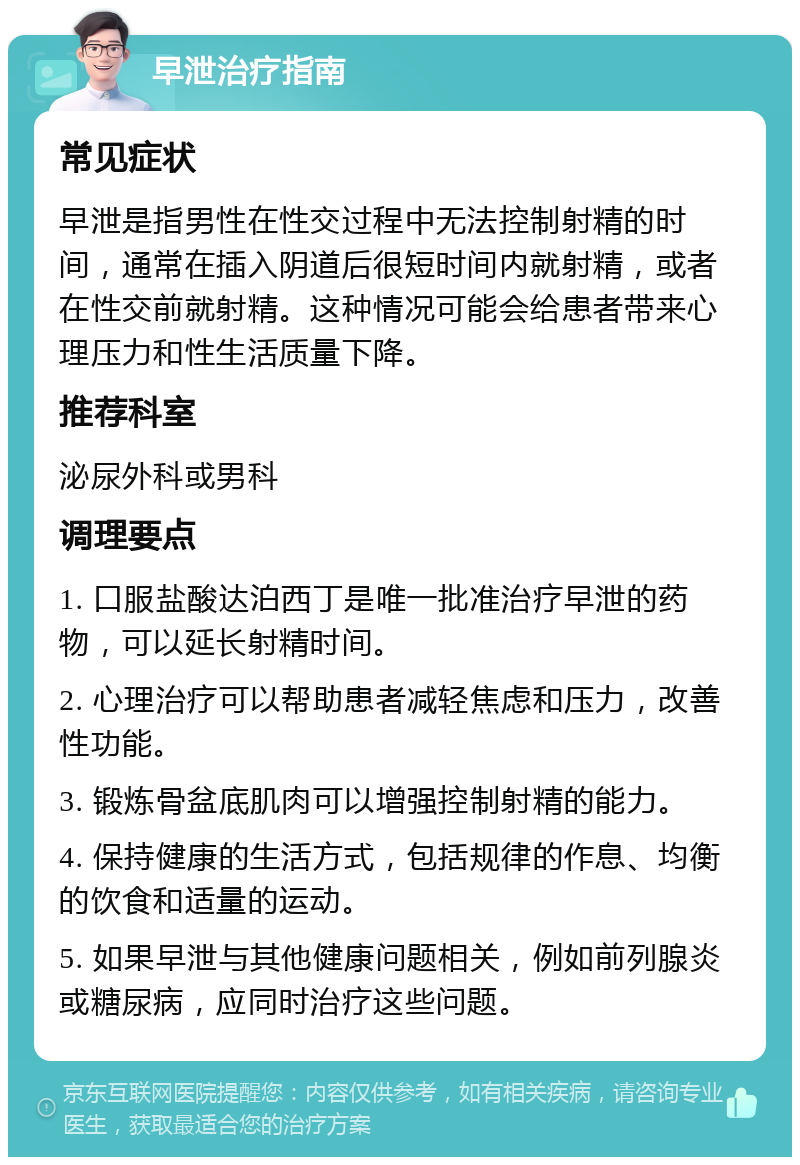 早泄治疗指南 常见症状 早泄是指男性在性交过程中无法控制射精的时间，通常在插入阴道后很短时间内就射精，或者在性交前就射精。这种情况可能会给患者带来心理压力和性生活质量下降。 推荐科室 泌尿外科或男科 调理要点 1. 口服盐酸达泊西丁是唯一批准治疗早泄的药物，可以延长射精时间。 2. 心理治疗可以帮助患者减轻焦虑和压力，改善性功能。 3. 锻炼骨盆底肌肉可以增强控制射精的能力。 4. 保持健康的生活方式，包括规律的作息、均衡的饮食和适量的运动。 5. 如果早泄与其他健康问题相关，例如前列腺炎或糖尿病，应同时治疗这些问题。