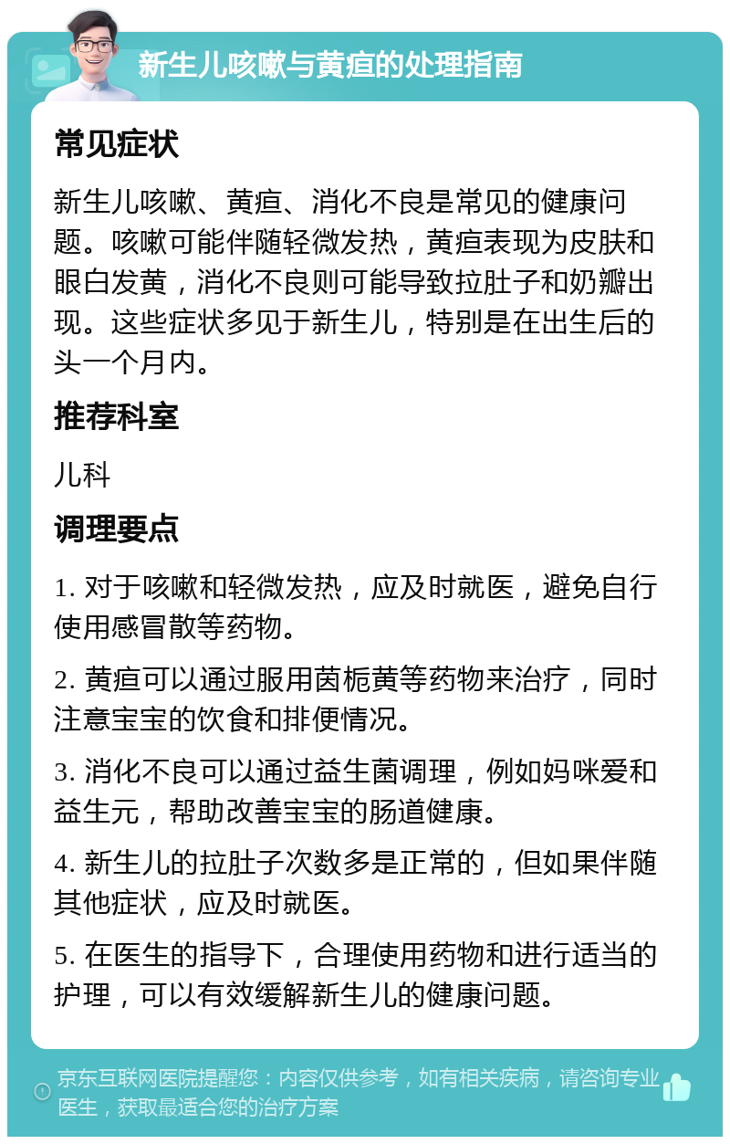 新生儿咳嗽与黄疸的处理指南 常见症状 新生儿咳嗽、黄疸、消化不良是常见的健康问题。咳嗽可能伴随轻微发热，黄疸表现为皮肤和眼白发黄，消化不良则可能导致拉肚子和奶瓣出现。这些症状多见于新生儿，特别是在出生后的头一个月内。 推荐科室 儿科 调理要点 1. 对于咳嗽和轻微发热，应及时就医，避免自行使用感冒散等药物。 2. 黄疸可以通过服用茵栀黄等药物来治疗，同时注意宝宝的饮食和排便情况。 3. 消化不良可以通过益生菌调理，例如妈咪爱和益生元，帮助改善宝宝的肠道健康。 4. 新生儿的拉肚子次数多是正常的，但如果伴随其他症状，应及时就医。 5. 在医生的指导下，合理使用药物和进行适当的护理，可以有效缓解新生儿的健康问题。