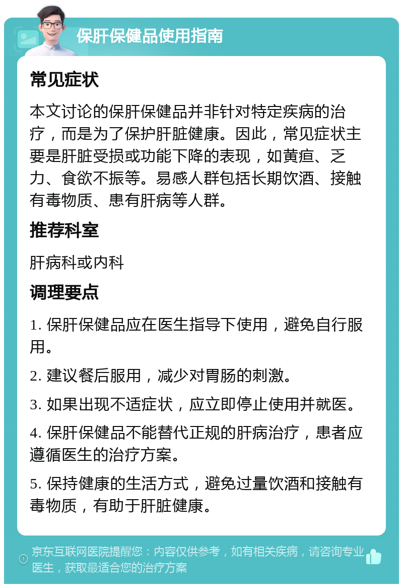 保肝保健品使用指南 常见症状 本文讨论的保肝保健品并非针对特定疾病的治疗，而是为了保护肝脏健康。因此，常见症状主要是肝脏受损或功能下降的表现，如黄疸、乏力、食欲不振等。易感人群包括长期饮酒、接触有毒物质、患有肝病等人群。 推荐科室 肝病科或内科 调理要点 1. 保肝保健品应在医生指导下使用，避免自行服用。 2. 建议餐后服用，减少对胃肠的刺激。 3. 如果出现不适症状，应立即停止使用并就医。 4. 保肝保健品不能替代正规的肝病治疗，患者应遵循医生的治疗方案。 5. 保持健康的生活方式，避免过量饮酒和接触有毒物质，有助于肝脏健康。