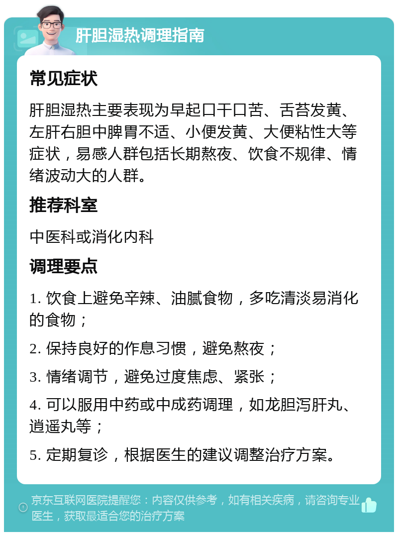 肝胆湿热调理指南 常见症状 肝胆湿热主要表现为早起口干口苦、舌苔发黄、左肝右胆中脾胃不适、小便发黄、大便粘性大等症状，易感人群包括长期熬夜、饮食不规律、情绪波动大的人群。 推荐科室 中医科或消化内科 调理要点 1. 饮食上避免辛辣、油腻食物，多吃清淡易消化的食物； 2. 保持良好的作息习惯，避免熬夜； 3. 情绪调节，避免过度焦虑、紧张； 4. 可以服用中药或中成药调理，如龙胆泻肝丸、逍遥丸等； 5. 定期复诊，根据医生的建议调整治疗方案。