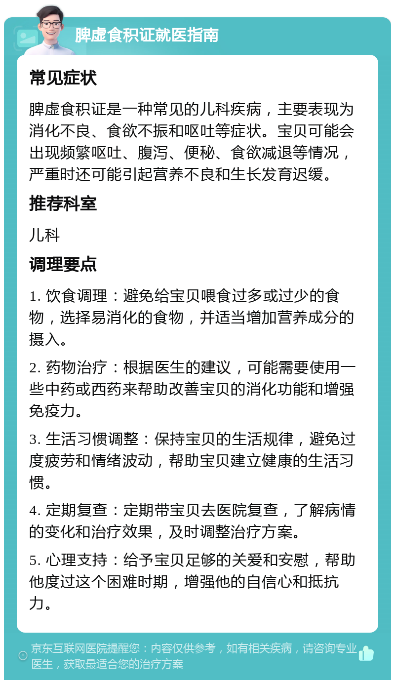 脾虚食积证就医指南 常见症状 脾虚食积证是一种常见的儿科疾病，主要表现为消化不良、食欲不振和呕吐等症状。宝贝可能会出现频繁呕吐、腹泻、便秘、食欲减退等情况，严重时还可能引起营养不良和生长发育迟缓。 推荐科室 儿科 调理要点 1. 饮食调理：避免给宝贝喂食过多或过少的食物，选择易消化的食物，并适当增加营养成分的摄入。 2. 药物治疗：根据医生的建议，可能需要使用一些中药或西药来帮助改善宝贝的消化功能和增强免疫力。 3. 生活习惯调整：保持宝贝的生活规律，避免过度疲劳和情绪波动，帮助宝贝建立健康的生活习惯。 4. 定期复查：定期带宝贝去医院复查，了解病情的变化和治疗效果，及时调整治疗方案。 5. 心理支持：给予宝贝足够的关爱和安慰，帮助他度过这个困难时期，增强他的自信心和抵抗力。