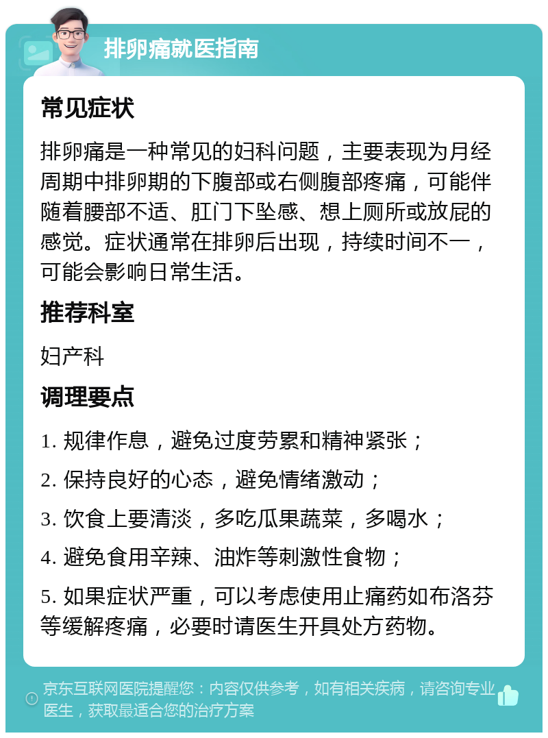 排卵痛就医指南 常见症状 排卵痛是一种常见的妇科问题，主要表现为月经周期中排卵期的下腹部或右侧腹部疼痛，可能伴随着腰部不适、肛门下坠感、想上厕所或放屁的感觉。症状通常在排卵后出现，持续时间不一，可能会影响日常生活。 推荐科室 妇产科 调理要点 1. 规律作息，避免过度劳累和精神紧张； 2. 保持良好的心态，避免情绪激动； 3. 饮食上要清淡，多吃瓜果蔬菜，多喝水； 4. 避免食用辛辣、油炸等刺激性食物； 5. 如果症状严重，可以考虑使用止痛药如布洛芬等缓解疼痛，必要时请医生开具处方药物。