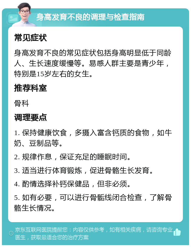 身高发育不良的调理与检查指南 常见症状 身高发育不良的常见症状包括身高明显低于同龄人、生长速度缓慢等。易感人群主要是青少年，特别是15岁左右的女生。 推荐科室 骨科 调理要点 1. 保持健康饮食，多摄入富含钙质的食物，如牛奶、豆制品等。 2. 规律作息，保证充足的睡眠时间。 3. 适当进行体育锻炼，促进骨骼生长发育。 4. 酌情选择补钙保健品，但非必须。 5. 如有必要，可以进行骨骺线闭合检查，了解骨骼生长情况。