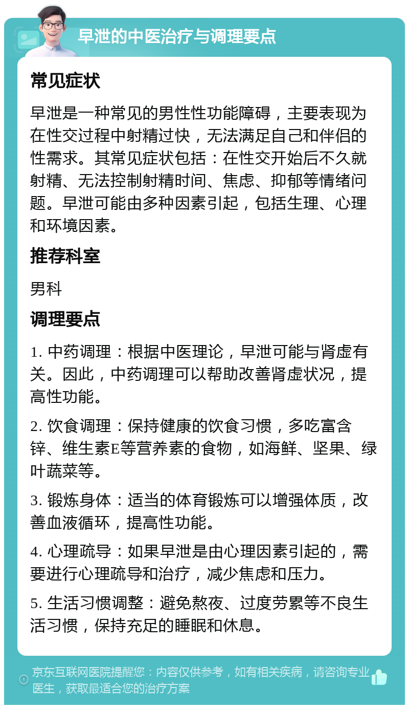 早泄的中医治疗与调理要点 常见症状 早泄是一种常见的男性性功能障碍，主要表现为在性交过程中射精过快，无法满足自己和伴侣的性需求。其常见症状包括：在性交开始后不久就射精、无法控制射精时间、焦虑、抑郁等情绪问题。早泄可能由多种因素引起，包括生理、心理和环境因素。 推荐科室 男科 调理要点 1. 中药调理：根据中医理论，早泄可能与肾虚有关。因此，中药调理可以帮助改善肾虚状况，提高性功能。 2. 饮食调理：保持健康的饮食习惯，多吃富含锌、维生素E等营养素的食物，如海鲜、坚果、绿叶蔬菜等。 3. 锻炼身体：适当的体育锻炼可以增强体质，改善血液循环，提高性功能。 4. 心理疏导：如果早泄是由心理因素引起的，需要进行心理疏导和治疗，减少焦虑和压力。 5. 生活习惯调整：避免熬夜、过度劳累等不良生活习惯，保持充足的睡眠和休息。