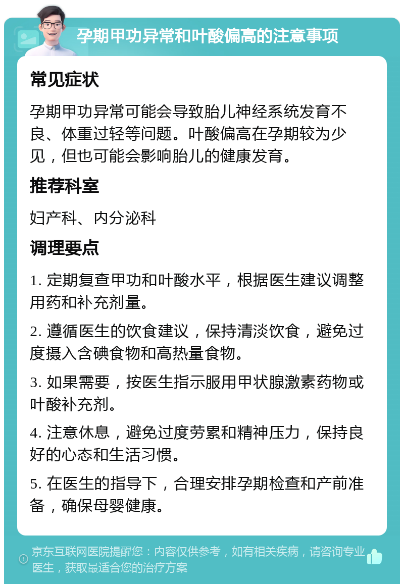 孕期甲功异常和叶酸偏高的注意事项 常见症状 孕期甲功异常可能会导致胎儿神经系统发育不良、体重过轻等问题。叶酸偏高在孕期较为少见，但也可能会影响胎儿的健康发育。 推荐科室 妇产科、内分泌科 调理要点 1. 定期复查甲功和叶酸水平，根据医生建议调整用药和补充剂量。 2. 遵循医生的饮食建议，保持清淡饮食，避免过度摄入含碘食物和高热量食物。 3. 如果需要，按医生指示服用甲状腺激素药物或叶酸补充剂。 4. 注意休息，避免过度劳累和精神压力，保持良好的心态和生活习惯。 5. 在医生的指导下，合理安排孕期检查和产前准备，确保母婴健康。