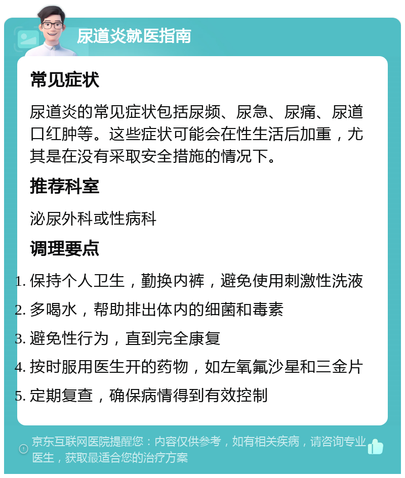 尿道炎就医指南 常见症状 尿道炎的常见症状包括尿频、尿急、尿痛、尿道口红肿等。这些症状可能会在性生活后加重，尤其是在没有采取安全措施的情况下。 推荐科室 泌尿外科或性病科 调理要点 保持个人卫生，勤换内裤，避免使用刺激性洗液 多喝水，帮助排出体内的细菌和毒素 避免性行为，直到完全康复 按时服用医生开的药物，如左氧氟沙星和三金片 定期复查，确保病情得到有效控制