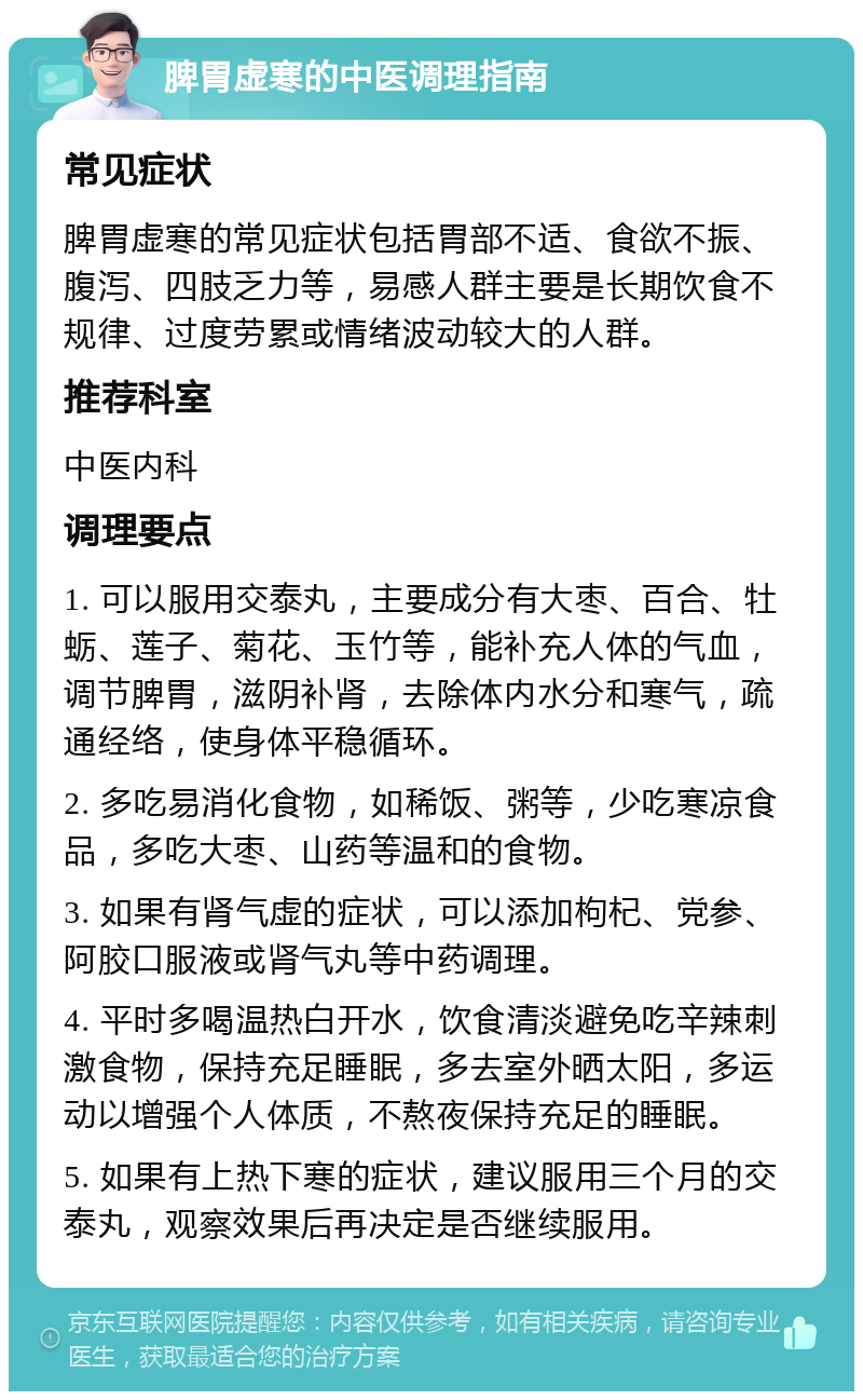 脾胃虚寒的中医调理指南 常见症状 脾胃虚寒的常见症状包括胃部不适、食欲不振、腹泻、四肢乏力等，易感人群主要是长期饮食不规律、过度劳累或情绪波动较大的人群。 推荐科室 中医内科 调理要点 1. 可以服用交泰丸，主要成分有大枣、百合、牡蛎、莲子、菊花、玉竹等，能补充人体的气血，调节脾胃，滋阴补肾，去除体内水分和寒气，疏通经络，使身体平稳循环。 2. 多吃易消化食物，如稀饭、粥等，少吃寒凉食品，多吃大枣、山药等温和的食物。 3. 如果有肾气虚的症状，可以添加枸杞、党参、阿胶口服液或肾气丸等中药调理。 4. 平时多喝温热白开水，饮食清淡避免吃辛辣刺激食物，保持充足睡眠，多去室外晒太阳，多运动以增强个人体质，不熬夜保持充足的睡眠。 5. 如果有上热下寒的症状，建议服用三个月的交泰丸，观察效果后再决定是否继续服用。