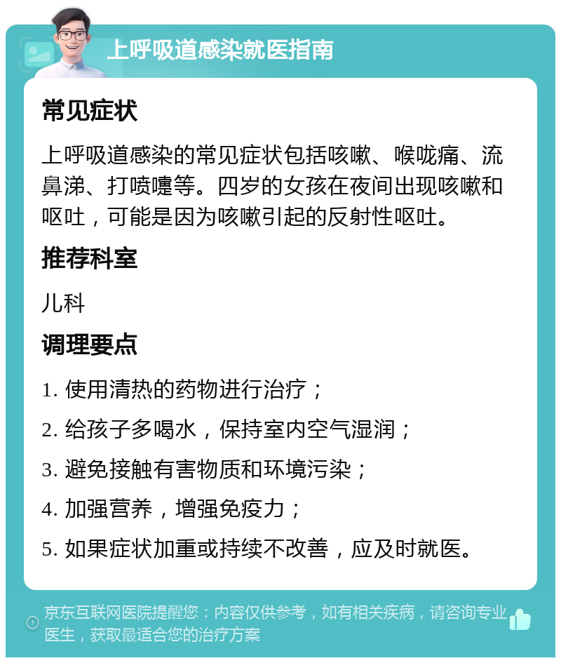 上呼吸道感染就医指南 常见症状 上呼吸道感染的常见症状包括咳嗽、喉咙痛、流鼻涕、打喷嚏等。四岁的女孩在夜间出现咳嗽和呕吐，可能是因为咳嗽引起的反射性呕吐。 推荐科室 儿科 调理要点 1. 使用清热的药物进行治疗； 2. 给孩子多喝水，保持室内空气湿润； 3. 避免接触有害物质和环境污染； 4. 加强营养，增强免疫力； 5. 如果症状加重或持续不改善，应及时就医。