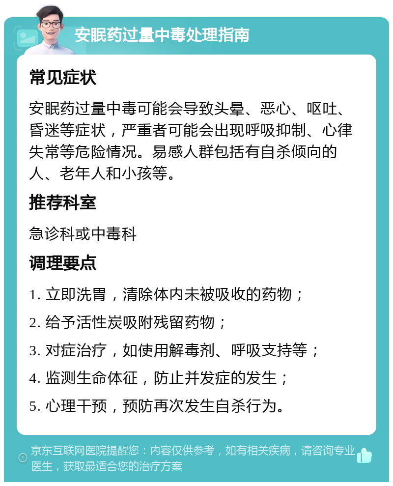 安眠药过量中毒处理指南 常见症状 安眠药过量中毒可能会导致头晕、恶心、呕吐、昏迷等症状，严重者可能会出现呼吸抑制、心律失常等危险情况。易感人群包括有自杀倾向的人、老年人和小孩等。 推荐科室 急诊科或中毒科 调理要点 1. 立即洗胃，清除体内未被吸收的药物； 2. 给予活性炭吸附残留药物； 3. 对症治疗，如使用解毒剂、呼吸支持等； 4. 监测生命体征，防止并发症的发生； 5. 心理干预，预防再次发生自杀行为。