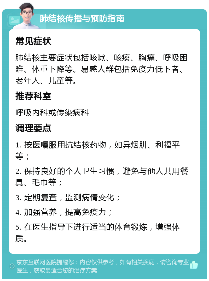 肺结核传播与预防指南 常见症状 肺结核主要症状包括咳嗽、咳痰、胸痛、呼吸困难、体重下降等。易感人群包括免疫力低下者、老年人、儿童等。 推荐科室 呼吸内科或传染病科 调理要点 1. 按医嘱服用抗结核药物，如异烟肼、利福平等； 2. 保持良好的个人卫生习惯，避免与他人共用餐具、毛巾等； 3. 定期复查，监测病情变化； 4. 加强营养，提高免疫力； 5. 在医生指导下进行适当的体育锻炼，增强体质。