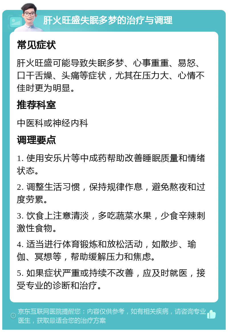 肝火旺盛失眠多梦的治疗与调理 常见症状 肝火旺盛可能导致失眠多梦、心事重重、易怒、口干舌燥、头痛等症状，尤其在压力大、心情不佳时更为明显。 推荐科室 中医科或神经内科 调理要点 1. 使用安乐片等中成药帮助改善睡眠质量和情绪状态。 2. 调整生活习惯，保持规律作息，避免熬夜和过度劳累。 3. 饮食上注意清淡，多吃蔬菜水果，少食辛辣刺激性食物。 4. 适当进行体育锻炼和放松活动，如散步、瑜伽、冥想等，帮助缓解压力和焦虑。 5. 如果症状严重或持续不改善，应及时就医，接受专业的诊断和治疗。