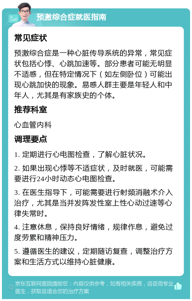 预激综合症就医指南 常见症状 预激综合症是一种心脏传导系统的异常，常见症状包括心悸、心跳加速等。部分患者可能无明显不适感，但在特定情况下（如左侧卧位）可能出现心跳加快的现象。易感人群主要是年轻人和中年人，尤其是有家族史的个体。 推荐科室 心血管内科 调理要点 1. 定期进行心电图检查，了解心脏状况。 2. 如果出现心悸等不适症状，及时就医，可能需要进行24小时动态心电图检查。 3. 在医生指导下，可能需要进行射频消融术介入治疗，尤其是当并发阵发性室上性心动过速等心律失常时。 4. 注意休息，保持良好情绪，规律作息，避免过度劳累和精神压力。 5. 遵循医生的建议，定期随访复查，调整治疗方案和生活方式以维持心脏健康。