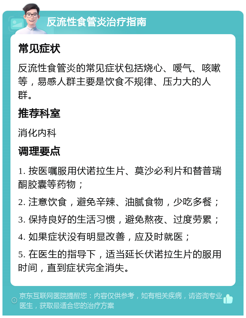 反流性食管炎治疗指南 常见症状 反流性食管炎的常见症状包括烧心、嗳气、咳嗽等，易感人群主要是饮食不规律、压力大的人群。 推荐科室 消化内科 调理要点 1. 按医嘱服用伏诺拉生片、莫沙必利片和替普瑞酮胶囊等药物； 2. 注意饮食，避免辛辣、油腻食物，少吃多餐； 3. 保持良好的生活习惯，避免熬夜、过度劳累； 4. 如果症状没有明显改善，应及时就医； 5. 在医生的指导下，适当延长伏诺拉生片的服用时间，直到症状完全消失。