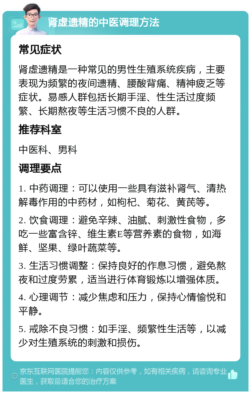 肾虚遗精的中医调理方法 常见症状 肾虚遗精是一种常见的男性生殖系统疾病，主要表现为频繁的夜间遗精、腰酸背痛、精神疲乏等症状。易感人群包括长期手淫、性生活过度频繁、长期熬夜等生活习惯不良的人群。 推荐科室 中医科、男科 调理要点 1. 中药调理：可以使用一些具有滋补肾气、清热解毒作用的中药材，如枸杞、菊花、黄芪等。 2. 饮食调理：避免辛辣、油腻、刺激性食物，多吃一些富含锌、维生素E等营养素的食物，如海鲜、坚果、绿叶蔬菜等。 3. 生活习惯调整：保持良好的作息习惯，避免熬夜和过度劳累，适当进行体育锻炼以增强体质。 4. 心理调节：减少焦虑和压力，保持心情愉悦和平静。 5. 戒除不良习惯：如手淫、频繁性生活等，以减少对生殖系统的刺激和损伤。