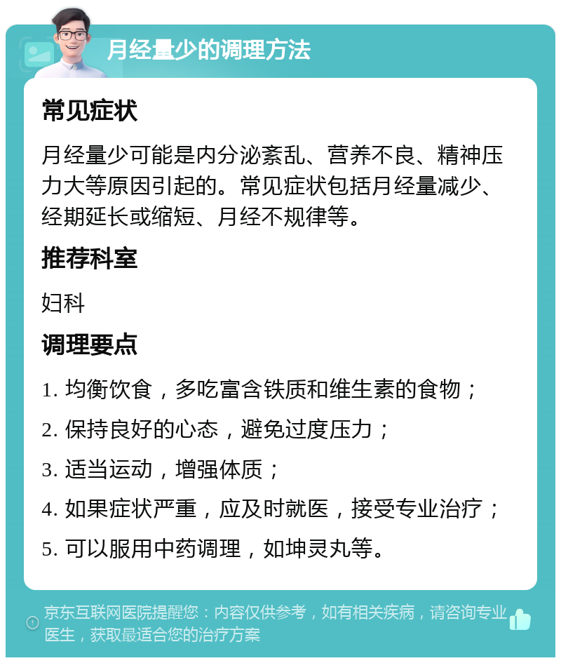 月经量少的调理方法 常见症状 月经量少可能是内分泌紊乱、营养不良、精神压力大等原因引起的。常见症状包括月经量减少、经期延长或缩短、月经不规律等。 推荐科室 妇科 调理要点 1. 均衡饮食，多吃富含铁质和维生素的食物； 2. 保持良好的心态，避免过度压力； 3. 适当运动，增强体质； 4. 如果症状严重，应及时就医，接受专业治疗； 5. 可以服用中药调理，如坤灵丸等。