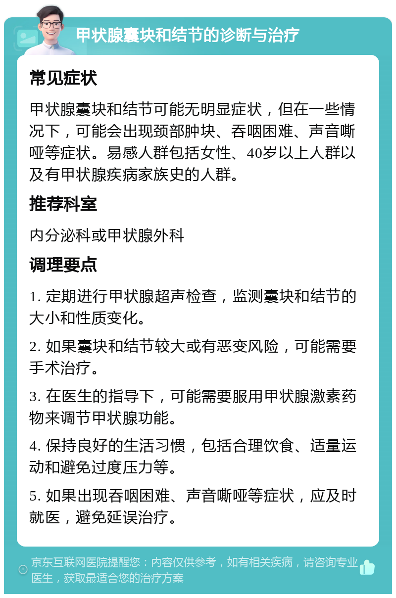 甲状腺囊块和结节的诊断与治疗 常见症状 甲状腺囊块和结节可能无明显症状，但在一些情况下，可能会出现颈部肿块、吞咽困难、声音嘶哑等症状。易感人群包括女性、40岁以上人群以及有甲状腺疾病家族史的人群。 推荐科室 内分泌科或甲状腺外科 调理要点 1. 定期进行甲状腺超声检查，监测囊块和结节的大小和性质变化。 2. 如果囊块和结节较大或有恶变风险，可能需要手术治疗。 3. 在医生的指导下，可能需要服用甲状腺激素药物来调节甲状腺功能。 4. 保持良好的生活习惯，包括合理饮食、适量运动和避免过度压力等。 5. 如果出现吞咽困难、声音嘶哑等症状，应及时就医，避免延误治疗。