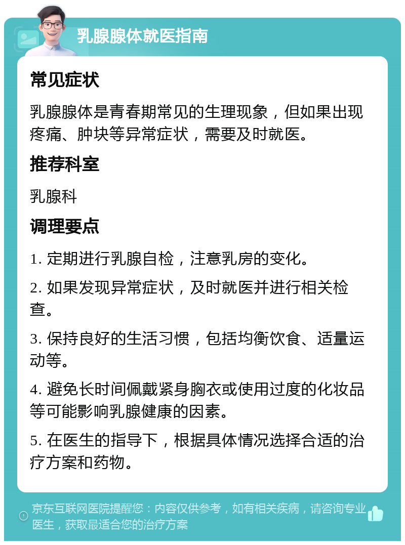 乳腺腺体就医指南 常见症状 乳腺腺体是青春期常见的生理现象，但如果出现疼痛、肿块等异常症状，需要及时就医。 推荐科室 乳腺科 调理要点 1. 定期进行乳腺自检，注意乳房的变化。 2. 如果发现异常症状，及时就医并进行相关检查。 3. 保持良好的生活习惯，包括均衡饮食、适量运动等。 4. 避免长时间佩戴紧身胸衣或使用过度的化妆品等可能影响乳腺健康的因素。 5. 在医生的指导下，根据具体情况选择合适的治疗方案和药物。