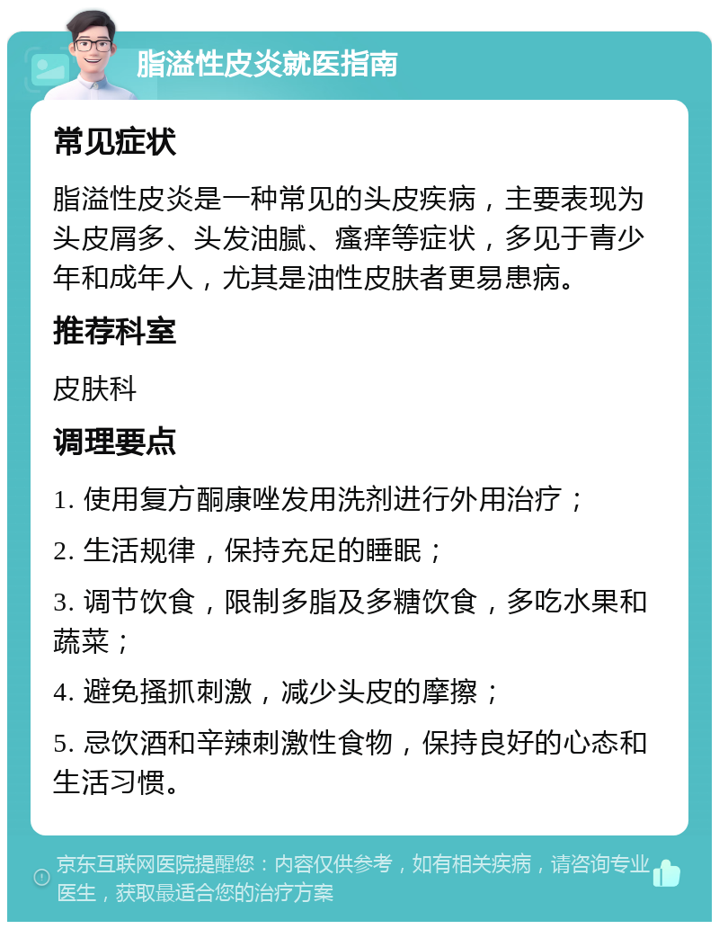 脂溢性皮炎就医指南 常见症状 脂溢性皮炎是一种常见的头皮疾病，主要表现为头皮屑多、头发油腻、瘙痒等症状，多见于青少年和成年人，尤其是油性皮肤者更易患病。 推荐科室 皮肤科 调理要点 1. 使用复方酮康唑发用洗剂进行外用治疗； 2. 生活规律，保持充足的睡眠； 3. 调节饮食，限制多脂及多糖饮食，多吃水果和蔬菜； 4. 避免搔抓刺激，减少头皮的摩擦； 5. 忌饮酒和辛辣刺激性食物，保持良好的心态和生活习惯。