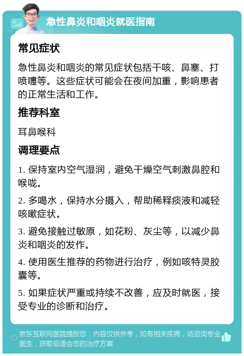 急性鼻炎和咽炎就医指南 常见症状 急性鼻炎和咽炎的常见症状包括干咳、鼻塞、打喷嚏等。这些症状可能会在夜间加重，影响患者的正常生活和工作。 推荐科室 耳鼻喉科 调理要点 1. 保持室内空气湿润，避免干燥空气刺激鼻腔和喉咙。 2. 多喝水，保持水分摄入，帮助稀释痰液和减轻咳嗽症状。 3. 避免接触过敏原，如花粉、灰尘等，以减少鼻炎和咽炎的发作。 4. 使用医生推荐的药物进行治疗，例如咳特灵胶囊等。 5. 如果症状严重或持续不改善，应及时就医，接受专业的诊断和治疗。