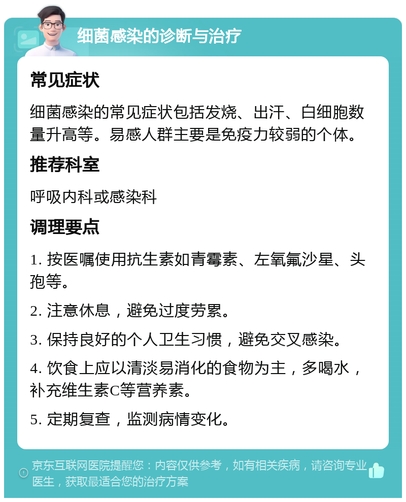 细菌感染的诊断与治疗 常见症状 细菌感染的常见症状包括发烧、出汗、白细胞数量升高等。易感人群主要是免疫力较弱的个体。 推荐科室 呼吸内科或感染科 调理要点 1. 按医嘱使用抗生素如青霉素、左氧氟沙星、头孢等。 2. 注意休息，避免过度劳累。 3. 保持良好的个人卫生习惯，避免交叉感染。 4. 饮食上应以清淡易消化的食物为主，多喝水，补充维生素C等营养素。 5. 定期复查，监测病情变化。