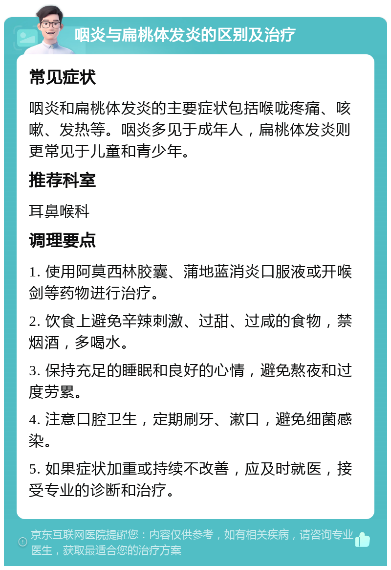 咽炎与扁桃体发炎的区别及治疗 常见症状 咽炎和扁桃体发炎的主要症状包括喉咙疼痛、咳嗽、发热等。咽炎多见于成年人，扁桃体发炎则更常见于儿童和青少年。 推荐科室 耳鼻喉科 调理要点 1. 使用阿莫西林胶囊、蒲地蓝消炎口服液或开喉剑等药物进行治疗。 2. 饮食上避免辛辣刺激、过甜、过咸的食物，禁烟酒，多喝水。 3. 保持充足的睡眠和良好的心情，避免熬夜和过度劳累。 4. 注意口腔卫生，定期刷牙、漱口，避免细菌感染。 5. 如果症状加重或持续不改善，应及时就医，接受专业的诊断和治疗。