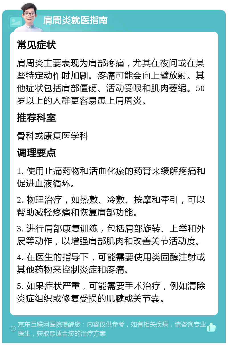 肩周炎就医指南 常见症状 肩周炎主要表现为肩部疼痛，尤其在夜间或在某些特定动作时加剧。疼痛可能会向上臂放射。其他症状包括肩部僵硬、活动受限和肌肉萎缩。50岁以上的人群更容易患上肩周炎。 推荐科室 骨科或康复医学科 调理要点 1. 使用止痛药物和活血化瘀的药膏来缓解疼痛和促进血液循环。 2. 物理治疗，如热敷、冷敷、按摩和牵引，可以帮助减轻疼痛和恢复肩部功能。 3. 进行肩部康复训练，包括肩部旋转、上举和外展等动作，以增强肩部肌肉和改善关节活动度。 4. 在医生的指导下，可能需要使用类固醇注射或其他药物来控制炎症和疼痛。 5. 如果症状严重，可能需要手术治疗，例如清除炎症组织或修复受损的肌腱或关节囊。