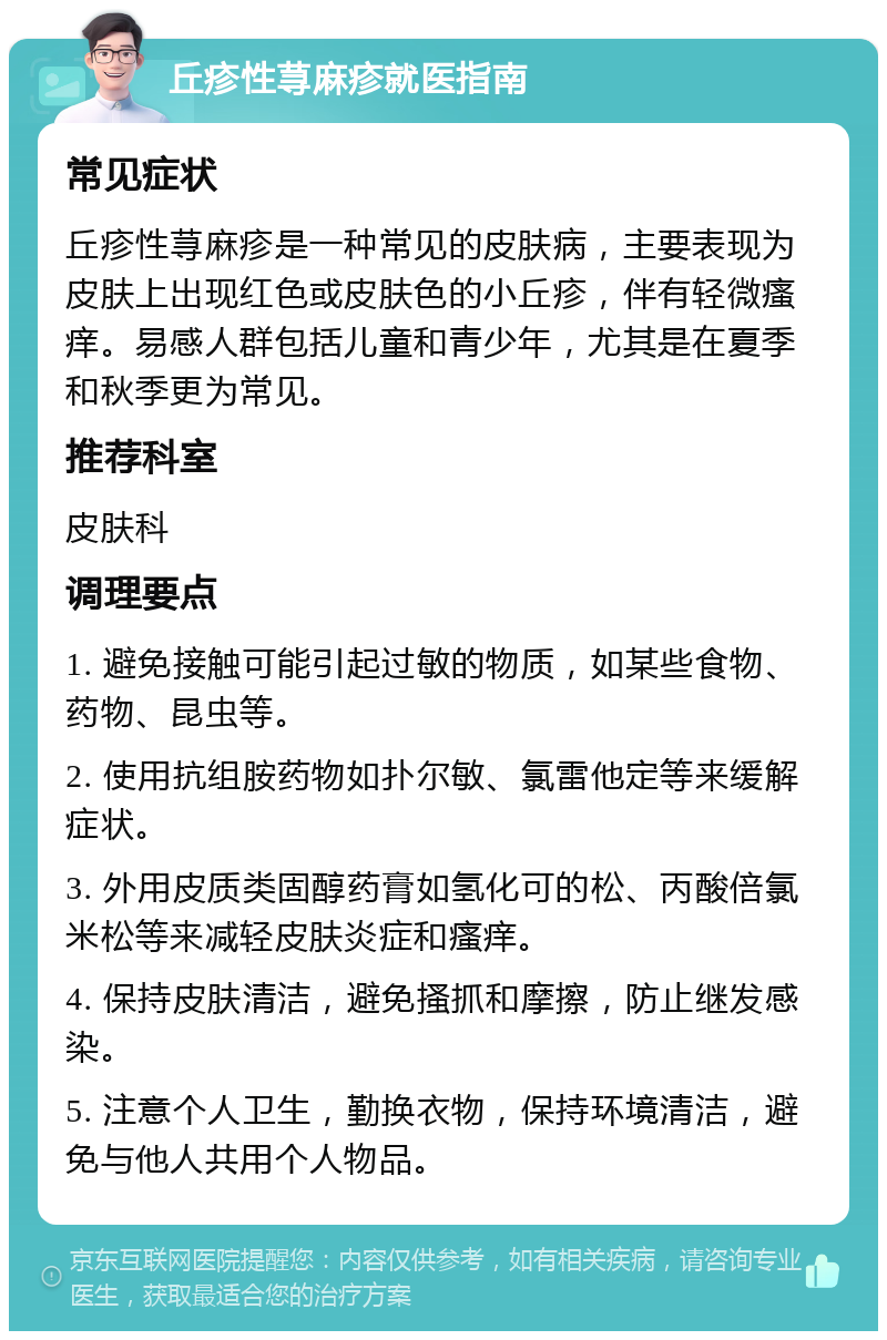 丘疹性荨麻疹就医指南 常见症状 丘疹性荨麻疹是一种常见的皮肤病，主要表现为皮肤上出现红色或皮肤色的小丘疹，伴有轻微瘙痒。易感人群包括儿童和青少年，尤其是在夏季和秋季更为常见。 推荐科室 皮肤科 调理要点 1. 避免接触可能引起过敏的物质，如某些食物、药物、昆虫等。 2. 使用抗组胺药物如扑尔敏、氯雷他定等来缓解症状。 3. 外用皮质类固醇药膏如氢化可的松、丙酸倍氯米松等来减轻皮肤炎症和瘙痒。 4. 保持皮肤清洁，避免搔抓和摩擦，防止继发感染。 5. 注意个人卫生，勤换衣物，保持环境清洁，避免与他人共用个人物品。