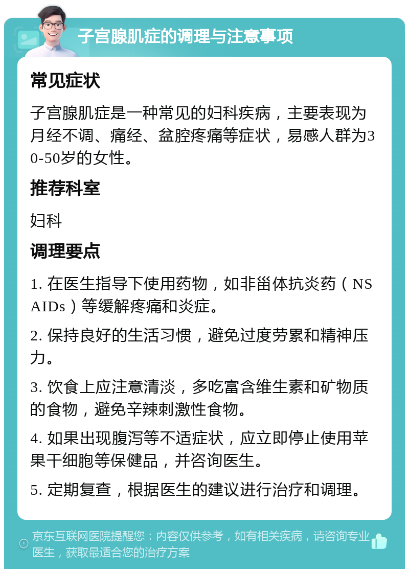 子宫腺肌症的调理与注意事项 常见症状 子宫腺肌症是一种常见的妇科疾病，主要表现为月经不调、痛经、盆腔疼痛等症状，易感人群为30-50岁的女性。 推荐科室 妇科 调理要点 1. 在医生指导下使用药物，如非甾体抗炎药（NSAIDs）等缓解疼痛和炎症。 2. 保持良好的生活习惯，避免过度劳累和精神压力。 3. 饮食上应注意清淡，多吃富含维生素和矿物质的食物，避免辛辣刺激性食物。 4. 如果出现腹泻等不适症状，应立即停止使用苹果干细胞等保健品，并咨询医生。 5. 定期复查，根据医生的建议进行治疗和调理。