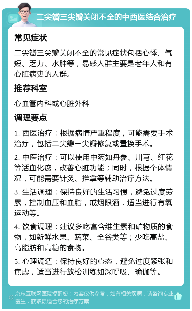 二尖瓣三尖瓣关闭不全的中西医结合治疗 常见症状 二尖瓣三尖瓣关闭不全的常见症状包括心悸、气短、乏力、水肿等，易感人群主要是老年人和有心脏病史的人群。 推荐科室 心血管内科或心脏外科 调理要点 1. 西医治疗：根据病情严重程度，可能需要手术治疗，包括二尖瓣三尖瓣修复或置换手术。 2. 中医治疗：可以使用中药如丹参、川芎、红花等活血化瘀，改善心脏功能；同时，根据个体情况，可能需要针灸、推拿等辅助治疗方法。 3. 生活调理：保持良好的生活习惯，避免过度劳累，控制血压和血脂，戒烟限酒，适当进行有氧运动等。 4. 饮食调理：建议多吃富含维生素和矿物质的食物，如新鲜水果、蔬菜、全谷类等；少吃高盐、高脂肪和高糖的食物。 5. 心理调适：保持良好的心态，避免过度紧张和焦虑，适当进行放松训练如深呼吸、瑜伽等。