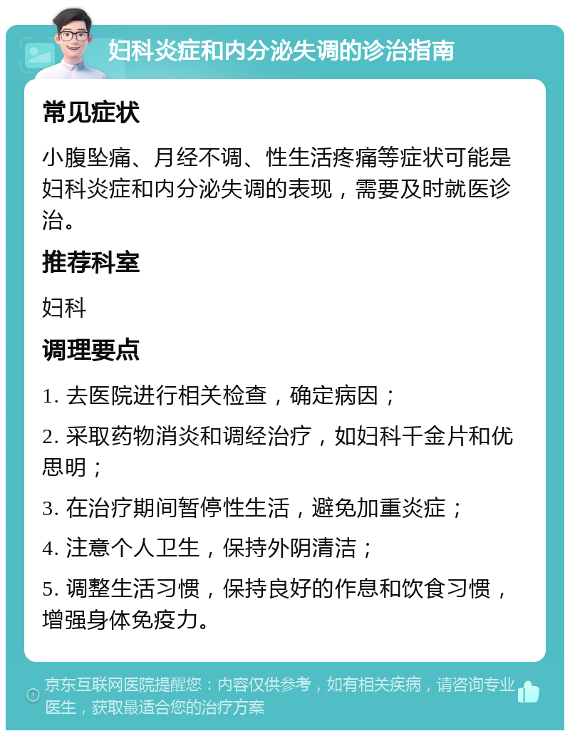 妇科炎症和内分泌失调的诊治指南 常见症状 小腹坠痛、月经不调、性生活疼痛等症状可能是妇科炎症和内分泌失调的表现，需要及时就医诊治。 推荐科室 妇科 调理要点 1. 去医院进行相关检查，确定病因； 2. 采取药物消炎和调经治疗，如妇科千金片和优思明； 3. 在治疗期间暂停性生活，避免加重炎症； 4. 注意个人卫生，保持外阴清洁； 5. 调整生活习惯，保持良好的作息和饮食习惯，增强身体免疫力。