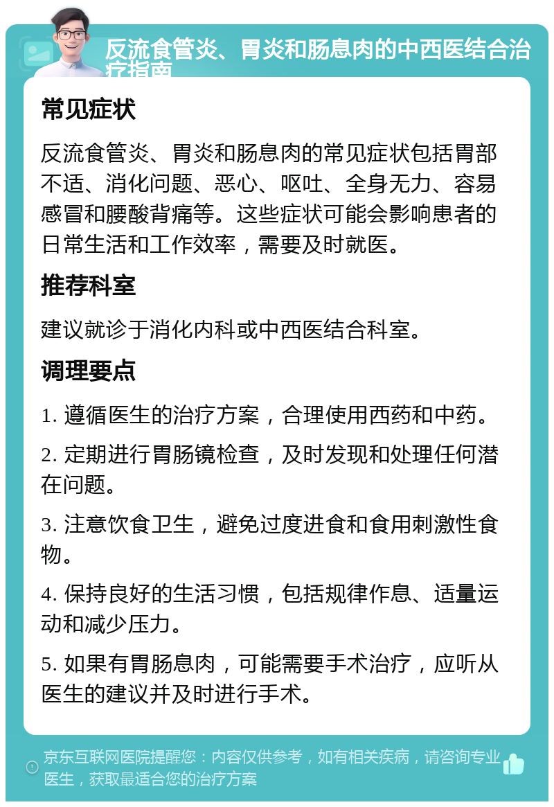 反流食管炎、胃炎和肠息肉的中西医结合治疗指南 常见症状 反流食管炎、胃炎和肠息肉的常见症状包括胃部不适、消化问题、恶心、呕吐、全身无力、容易感冒和腰酸背痛等。这些症状可能会影响患者的日常生活和工作效率，需要及时就医。 推荐科室 建议就诊于消化内科或中西医结合科室。 调理要点 1. 遵循医生的治疗方案，合理使用西药和中药。 2. 定期进行胃肠镜检查，及时发现和处理任何潜在问题。 3. 注意饮食卫生，避免过度进食和食用刺激性食物。 4. 保持良好的生活习惯，包括规律作息、适量运动和减少压力。 5. 如果有胃肠息肉，可能需要手术治疗，应听从医生的建议并及时进行手术。