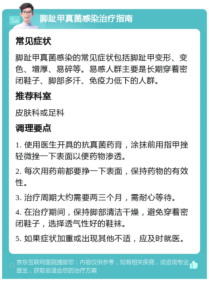 脚趾甲真菌感染治疗指南 常见症状 脚趾甲真菌感染的常见症状包括脚趾甲变形、变色、增厚、易碎等。易感人群主要是长期穿着密闭鞋子、脚部多汗、免疫力低下的人群。 推荐科室 皮肤科或足科 调理要点 1. 使用医生开具的抗真菌药膏，涂抹前用指甲挫轻微挫一下表面以便药物渗透。 2. 每次用药前都要挣一下表面，保持药物的有效性。 3. 治疗周期大约需要两三个月，需耐心等待。 4. 在治疗期间，保持脚部清洁干燥，避免穿着密闭鞋子，选择透气性好的鞋袜。 5. 如果症状加重或出现其他不适，应及时就医。