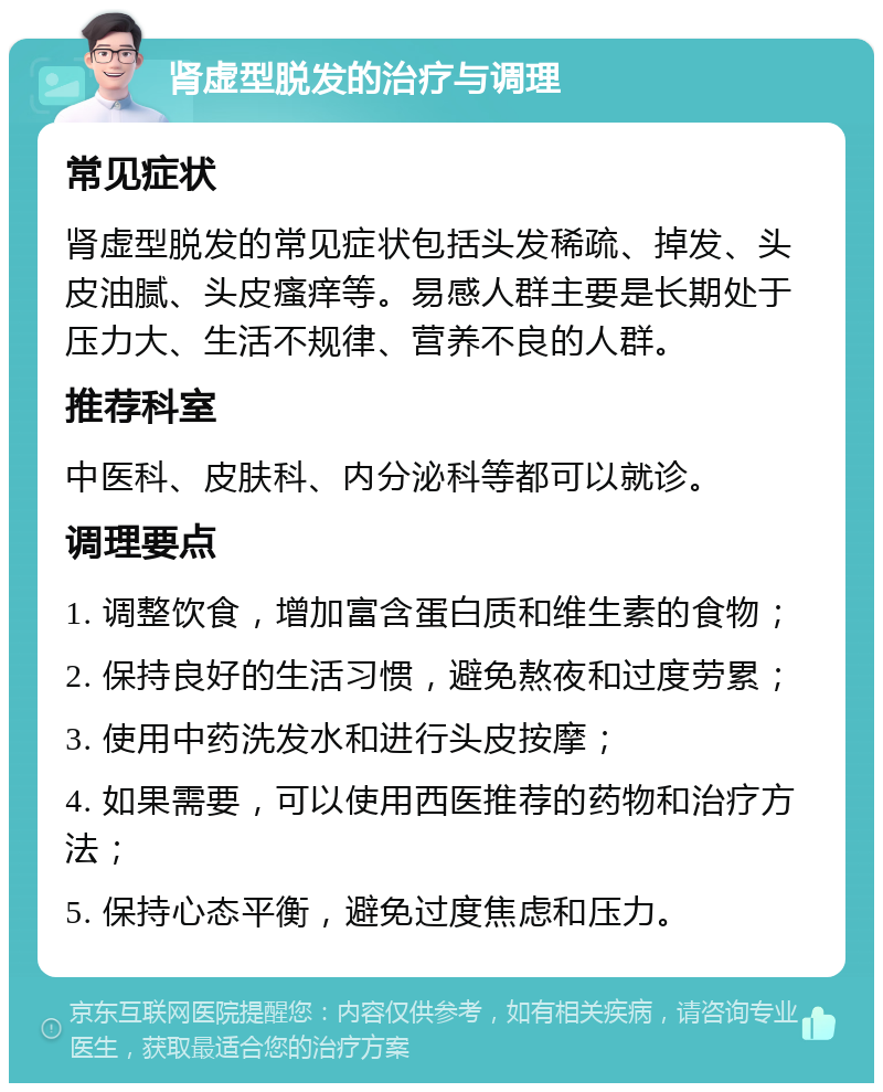 肾虚型脱发的治疗与调理 常见症状 肾虚型脱发的常见症状包括头发稀疏、掉发、头皮油腻、头皮瘙痒等。易感人群主要是长期处于压力大、生活不规律、营养不良的人群。 推荐科室 中医科、皮肤科、内分泌科等都可以就诊。 调理要点 1. 调整饮食，增加富含蛋白质和维生素的食物； 2. 保持良好的生活习惯，避免熬夜和过度劳累； 3. 使用中药洗发水和进行头皮按摩； 4. 如果需要，可以使用西医推荐的药物和治疗方法； 5. 保持心态平衡，避免过度焦虑和压力。