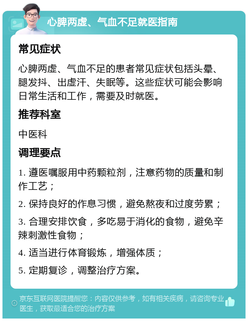 心脾两虚、气血不足就医指南 常见症状 心脾两虚、气血不足的患者常见症状包括头晕、腿发抖、出虚汗、失眠等。这些症状可能会影响日常生活和工作，需要及时就医。 推荐科室 中医科 调理要点 1. 遵医嘱服用中药颗粒剂，注意药物的质量和制作工艺； 2. 保持良好的作息习惯，避免熬夜和过度劳累； 3. 合理安排饮食，多吃易于消化的食物，避免辛辣刺激性食物； 4. 适当进行体育锻炼，增强体质； 5. 定期复诊，调整治疗方案。