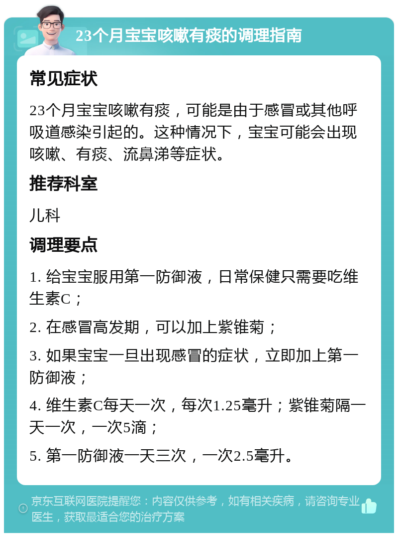 23个月宝宝咳嗽有痰的调理指南 常见症状 23个月宝宝咳嗽有痰，可能是由于感冒或其他呼吸道感染引起的。这种情况下，宝宝可能会出现咳嗽、有痰、流鼻涕等症状。 推荐科室 儿科 调理要点 1. 给宝宝服用第一防御液，日常保健只需要吃维生素C； 2. 在感冒高发期，可以加上紫锥菊； 3. 如果宝宝一旦出现感冒的症状，立即加上第一防御液； 4. 维生素C每天一次，每次1.25毫升；紫锥菊隔一天一次，一次5滴； 5. 第一防御液一天三次，一次2.5毫升。