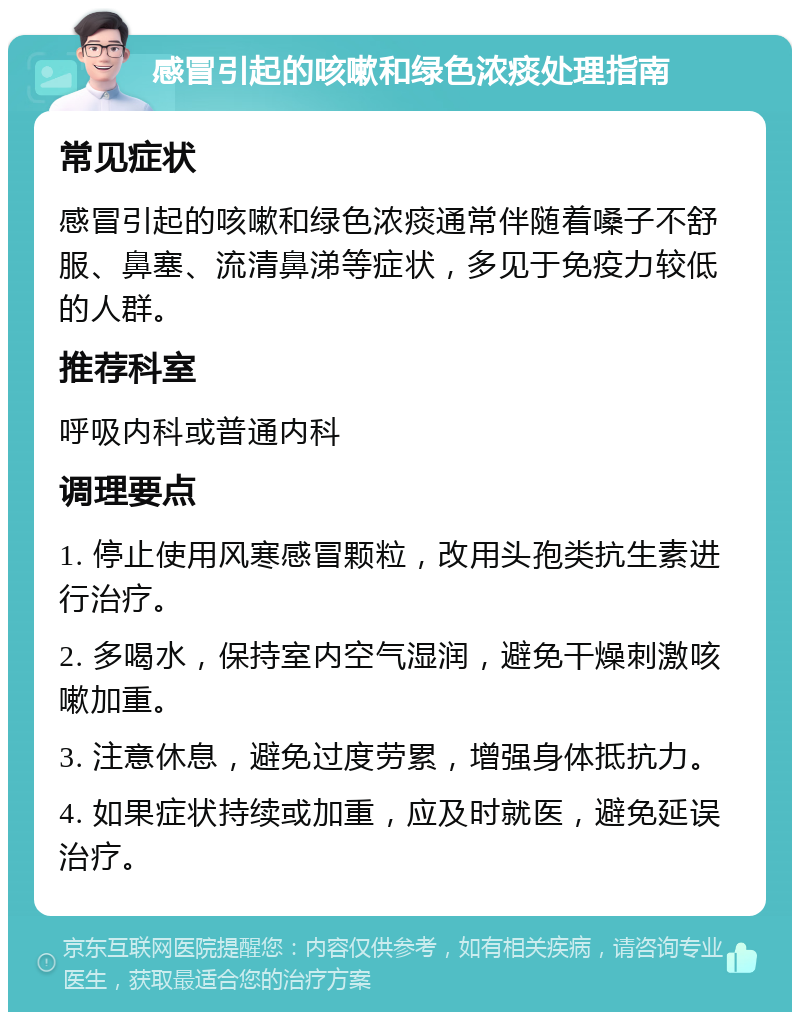 感冒引起的咳嗽和绿色浓痰处理指南 常见症状 感冒引起的咳嗽和绿色浓痰通常伴随着嗓子不舒服、鼻塞、流清鼻涕等症状，多见于免疫力较低的人群。 推荐科室 呼吸内科或普通内科 调理要点 1. 停止使用风寒感冒颗粒，改用头孢类抗生素进行治疗。 2. 多喝水，保持室内空气湿润，避免干燥刺激咳嗽加重。 3. 注意休息，避免过度劳累，增强身体抵抗力。 4. 如果症状持续或加重，应及时就医，避免延误治疗。