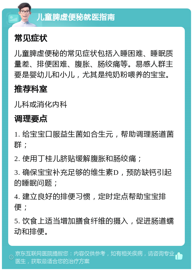 儿童脾虚便秘就医指南 常见症状 儿童脾虚便秘的常见症状包括入睡困难、睡眠质量差、排便困难、腹胀、肠绞痛等。易感人群主要是婴幼儿和小儿，尤其是纯奶粉喂养的宝宝。 推荐科室 儿科或消化内科 调理要点 1. 给宝宝口服益生菌如合生元，帮助调理肠道菌群； 2. 使用丁桂儿脐贴缓解腹胀和肠绞痛； 3. 确保宝宝补充足够的维生素D，预防缺钙引起的睡眠问题； 4. 建立良好的排便习惯，定时定点帮助宝宝排便； 5. 饮食上适当增加膳食纤维的摄入，促进肠道蠕动和排便。