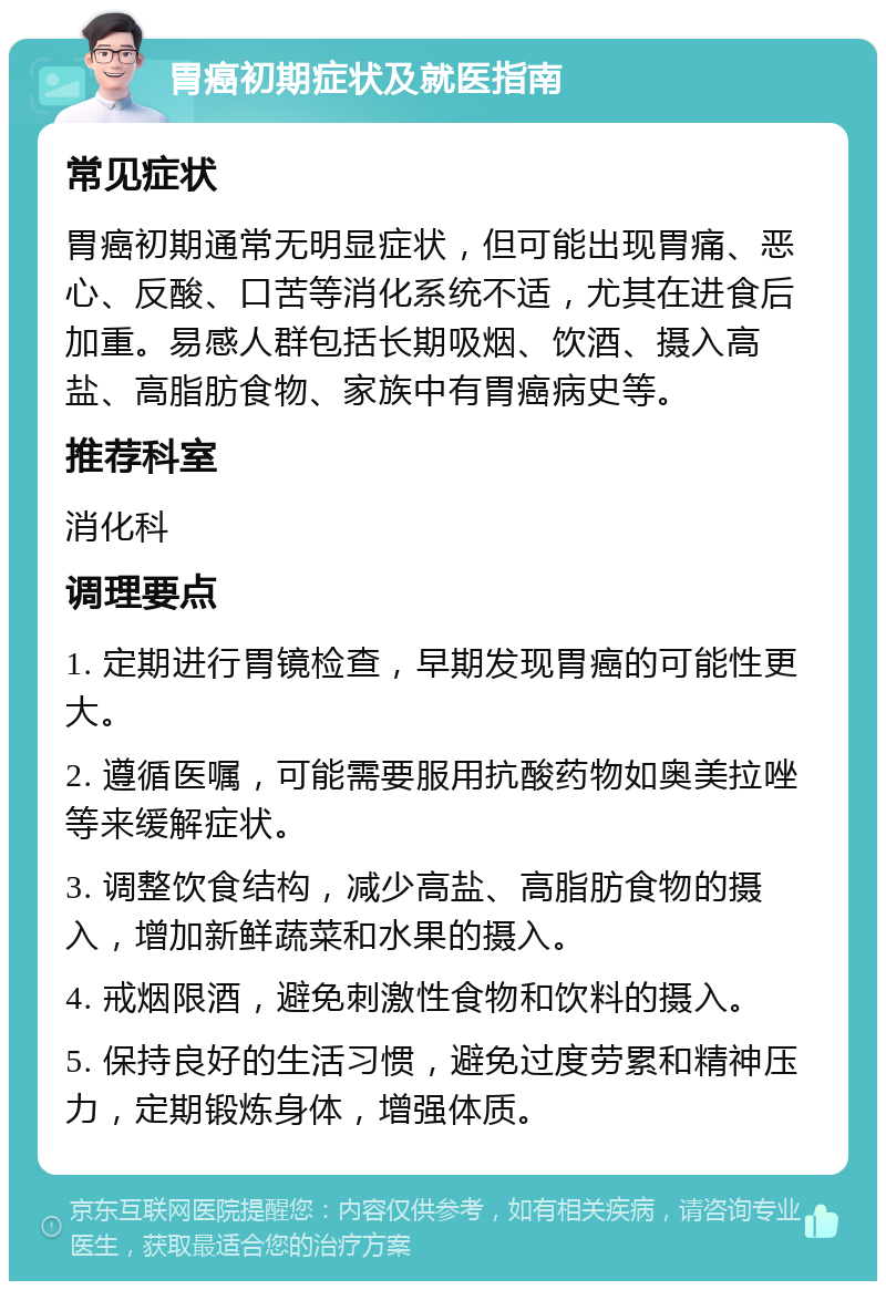 胃癌初期症状及就医指南 常见症状 胃癌初期通常无明显症状，但可能出现胃痛、恶心、反酸、口苦等消化系统不适，尤其在进食后加重。易感人群包括长期吸烟、饮酒、摄入高盐、高脂肪食物、家族中有胃癌病史等。 推荐科室 消化科 调理要点 1. 定期进行胃镜检查，早期发现胃癌的可能性更大。 2. 遵循医嘱，可能需要服用抗酸药物如奥美拉唑等来缓解症状。 3. 调整饮食结构，减少高盐、高脂肪食物的摄入，增加新鲜蔬菜和水果的摄入。 4. 戒烟限酒，避免刺激性食物和饮料的摄入。 5. 保持良好的生活习惯，避免过度劳累和精神压力，定期锻炼身体，增强体质。