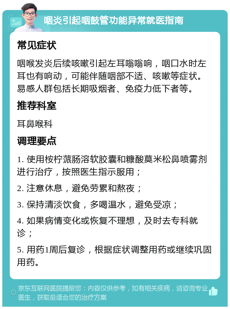 咽炎引起咽鼓管功能异常就医指南 常见症状 咽喉发炎后续咳嗽引起左耳嗡嗡响，咽口水时左耳也有响动，可能伴随咽部不适、咳嗽等症状。易感人群包括长期吸烟者、免疫力低下者等。 推荐科室 耳鼻喉科 调理要点 1. 使用桉柠蒎肠溶软胶囊和糠酸莫米松鼻喷雾剂进行治疗，按照医生指示服用； 2. 注意休息，避免劳累和熬夜； 3. 保持清淡饮食，多喝温水，避免受凉； 4. 如果病情变化或恢复不理想，及时去专科就诊； 5. 用药1周后复诊，根据症状调整用药或继续巩固用药。