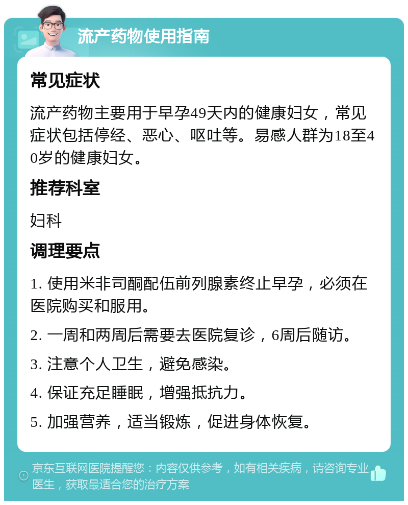 流产药物使用指南 常见症状 流产药物主要用于早孕49天内的健康妇女，常见症状包括停经、恶心、呕吐等。易感人群为18至40岁的健康妇女。 推荐科室 妇科 调理要点 1. 使用米非司酮配伍前列腺素终止早孕，必须在医院购买和服用。 2. 一周和两周后需要去医院复诊，6周后随访。 3. 注意个人卫生，避免感染。 4. 保证充足睡眠，增强抵抗力。 5. 加强营养，适当锻炼，促进身体恢复。