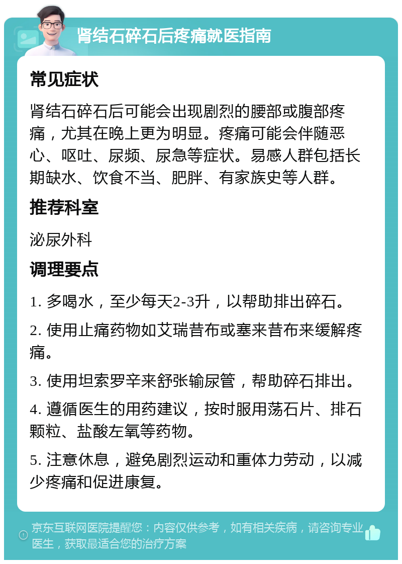 肾结石碎石后疼痛就医指南 常见症状 肾结石碎石后可能会出现剧烈的腰部或腹部疼痛，尤其在晚上更为明显。疼痛可能会伴随恶心、呕吐、尿频、尿急等症状。易感人群包括长期缺水、饮食不当、肥胖、有家族史等人群。 推荐科室 泌尿外科 调理要点 1. 多喝水，至少每天2-3升，以帮助排出碎石。 2. 使用止痛药物如艾瑞昔布或塞来昔布来缓解疼痛。 3. 使用坦索罗辛来舒张输尿管，帮助碎石排出。 4. 遵循医生的用药建议，按时服用荡石片、排石颗粒、盐酸左氧等药物。 5. 注意休息，避免剧烈运动和重体力劳动，以减少疼痛和促进康复。