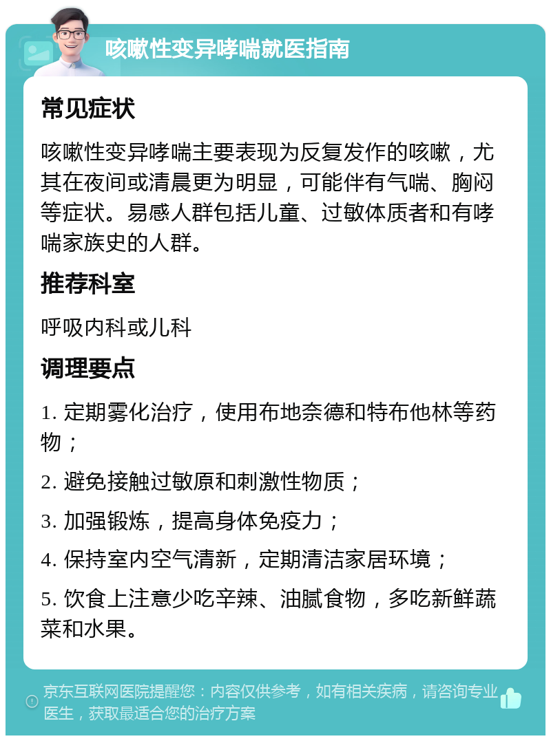 咳嗽性变异哮喘就医指南 常见症状 咳嗽性变异哮喘主要表现为反复发作的咳嗽，尤其在夜间或清晨更为明显，可能伴有气喘、胸闷等症状。易感人群包括儿童、过敏体质者和有哮喘家族史的人群。 推荐科室 呼吸内科或儿科 调理要点 1. 定期雾化治疗，使用布地奈德和特布他林等药物； 2. 避免接触过敏原和刺激性物质； 3. 加强锻炼，提高身体免疫力； 4. 保持室内空气清新，定期清洁家居环境； 5. 饮食上注意少吃辛辣、油腻食物，多吃新鲜蔬菜和水果。