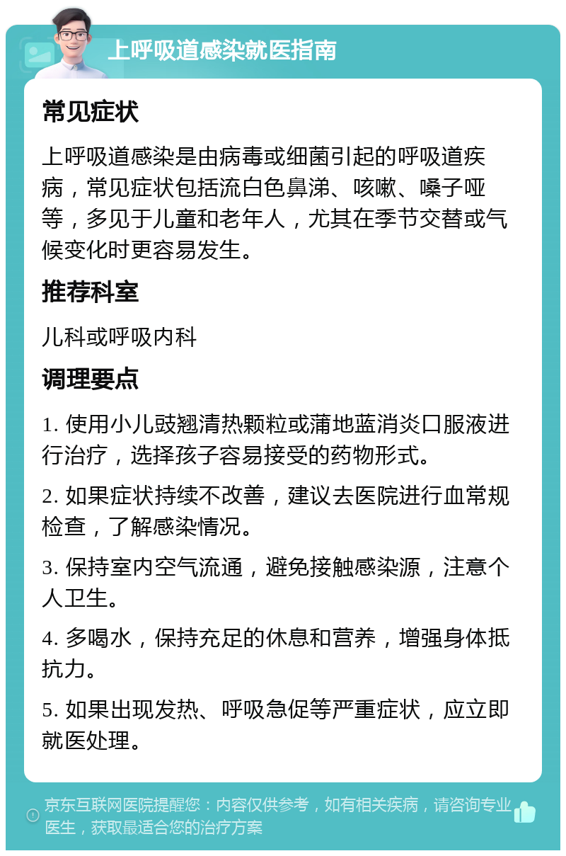 上呼吸道感染就医指南 常见症状 上呼吸道感染是由病毒或细菌引起的呼吸道疾病，常见症状包括流白色鼻涕、咳嗽、嗓子哑等，多见于儿童和老年人，尤其在季节交替或气候变化时更容易发生。 推荐科室 儿科或呼吸内科 调理要点 1. 使用小儿豉翘清热颗粒或蒲地蓝消炎口服液进行治疗，选择孩子容易接受的药物形式。 2. 如果症状持续不改善，建议去医院进行血常规检查，了解感染情况。 3. 保持室内空气流通，避免接触感染源，注意个人卫生。 4. 多喝水，保持充足的休息和营养，增强身体抵抗力。 5. 如果出现发热、呼吸急促等严重症状，应立即就医处理。