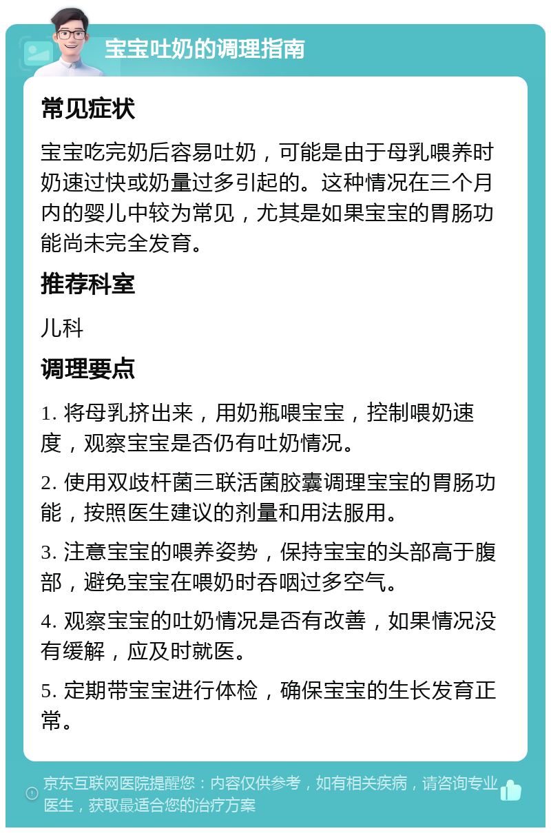 宝宝吐奶的调理指南 常见症状 宝宝吃完奶后容易吐奶，可能是由于母乳喂养时奶速过快或奶量过多引起的。这种情况在三个月内的婴儿中较为常见，尤其是如果宝宝的胃肠功能尚未完全发育。 推荐科室 儿科 调理要点 1. 将母乳挤出来，用奶瓶喂宝宝，控制喂奶速度，观察宝宝是否仍有吐奶情况。 2. 使用双歧杆菌三联活菌胶囊调理宝宝的胃肠功能，按照医生建议的剂量和用法服用。 3. 注意宝宝的喂养姿势，保持宝宝的头部高于腹部，避免宝宝在喂奶时吞咽过多空气。 4. 观察宝宝的吐奶情况是否有改善，如果情况没有缓解，应及时就医。 5. 定期带宝宝进行体检，确保宝宝的生长发育正常。