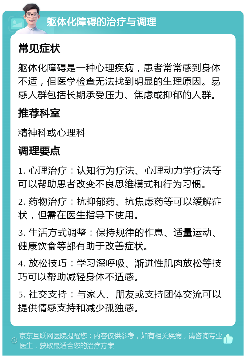 躯体化障碍的治疗与调理 常见症状 躯体化障碍是一种心理疾病，患者常常感到身体不适，但医学检查无法找到明显的生理原因。易感人群包括长期承受压力、焦虑或抑郁的人群。 推荐科室 精神科或心理科 调理要点 1. 心理治疗：认知行为疗法、心理动力学疗法等可以帮助患者改变不良思维模式和行为习惯。 2. 药物治疗：抗抑郁药、抗焦虑药等可以缓解症状，但需在医生指导下使用。 3. 生活方式调整：保持规律的作息、适量运动、健康饮食等都有助于改善症状。 4. 放松技巧：学习深呼吸、渐进性肌肉放松等技巧可以帮助减轻身体不适感。 5. 社交支持：与家人、朋友或支持团体交流可以提供情感支持和减少孤独感。